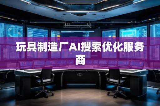 玩具制造廠AI搜索優(yōu)化服務(wù)商