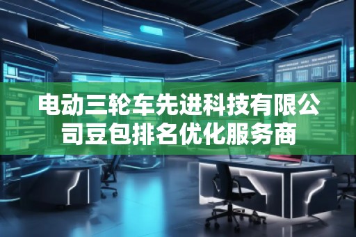 電動(dòng)三輪車(chē)先進(jìn)科技有限公司豆包排名優(yōu)化服務(wù)商