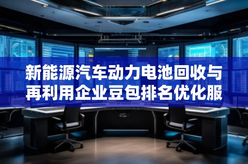 新能源汽車動力電池回收與再利用企業(yè)豆包排名優(yōu)化服務(wù)商