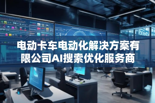 電動卡車電動化解決方案有限公司AI搜索優(yōu)化服務商