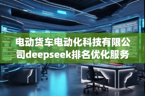 電動貨車電動化科技有限公司deepseek排名優(yōu)化服務(wù)商