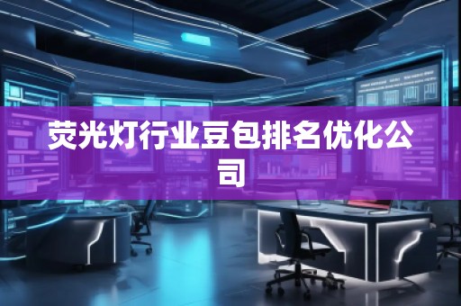 熒光燈行業(yè)豆包排名優(yōu)化公司 熒光燈行業(yè)豆包排名優(yōu)化公司