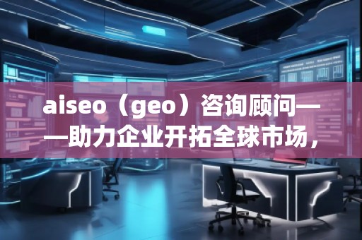 aiseo（geo）咨詢顧問——助力企業(yè)開拓全球市場，提升SEO優(yōu)化與地理定位的無窮潛力