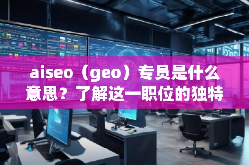 aiseo（geo）專員是什么意思？了解這一職位的獨特價值與職責