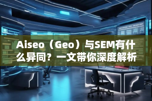 Aiseo（Geo）與SEM有什么異同？一文帶你深度解析！