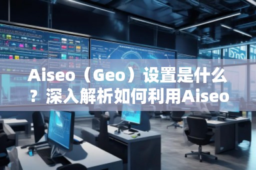 Aiseo（Geo）設置是什么？深入解析如何利用Aiseo優(yōu)化地理位置策略