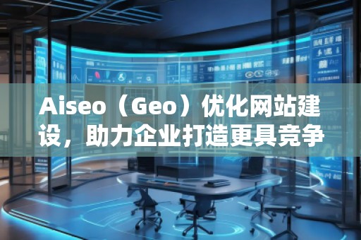 Aiseo（Geo）優(yōu)化網(wǎng)站建設，助力企業(yè)打造更具競爭力的網(wǎng)絡平臺