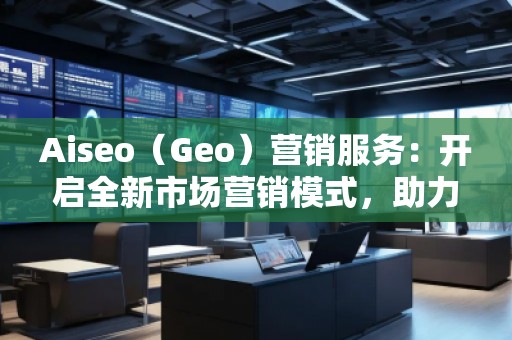Aiseo（Geo）營銷服務：開啟全新市場營銷模式，助力品牌騰飛