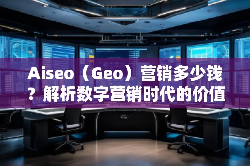 Aiseo（Geo）營銷多少錢？解析數(shù)字營銷時代的價值與成本