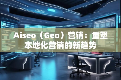Aiseo（Geo）營銷：重塑本地化營銷的新趨勢