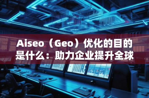 Aiseo（Geo）優(yōu)化的目的是什么：助力企業(yè)提升全球競爭力
