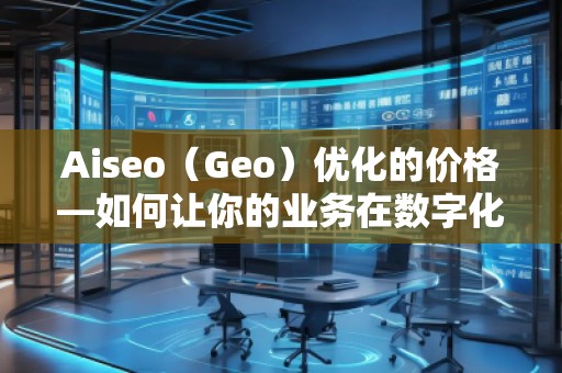 Aiseo（Geo）優(yōu)化的價格—如何讓你的業(yè)務(wù)在數(shù)字化時代脫穎而出