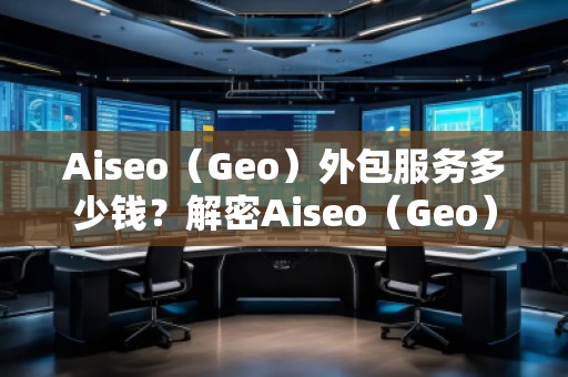 Aiseo（Geo）外包服務(wù)多少錢？解密Aiseo（Geo）外包服務(wù)的價(jià)值與優(yōu)勢