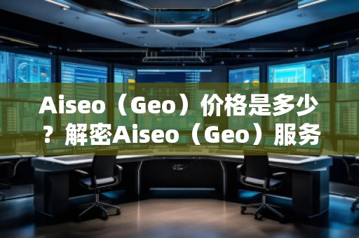 Aiseo（Geo）價格是多少？解密Aiseo（Geo）服務背后的價值