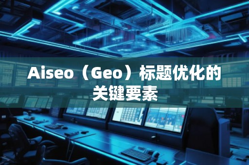 Aiseo（Geo）標題優(yōu)化的關鍵要素