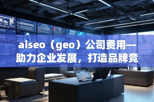 aiseo（geo）公司費(fèi)用—助力企業(yè)發(fā)展，打造品牌競爭力