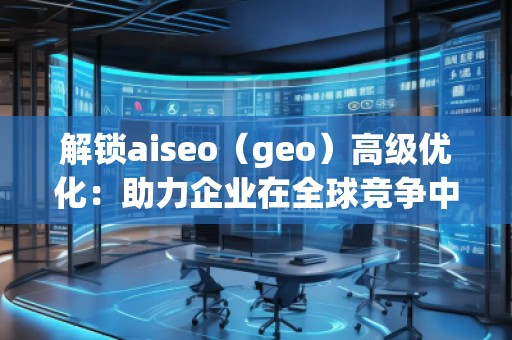 解鎖aiseo（geo）高級優(yōu)化：助力企業(yè)在全球競爭中脫穎而出