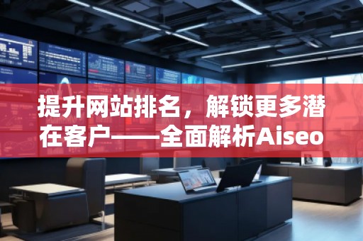 提升網(wǎng)站排名，解鎖更多潛在客戶——全面解析Aiseo（Geo）優(yōu)化服務