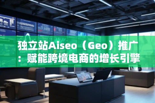 獨(dú)立站Aiseo（Geo）推廣：賦能跨境電商的增長引擎