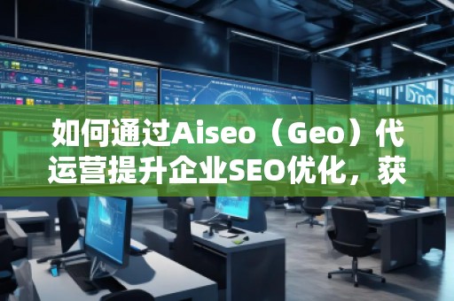 如何通過Aiseo（Geo）代運營提升企業(yè)SEO優(yōu)化，獲取精準(zhǔn)流量