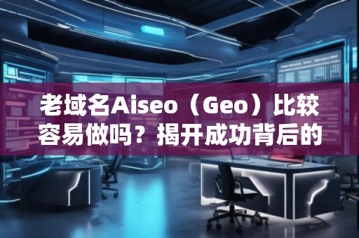 老域名Aiseo（Geo）比較容易做嗎？揭開成功背后的秘密