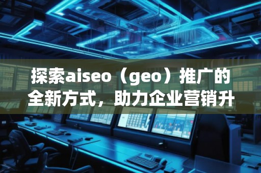 探索aiseo（geo）推廣的全新方式，助力企業(yè)營銷升級