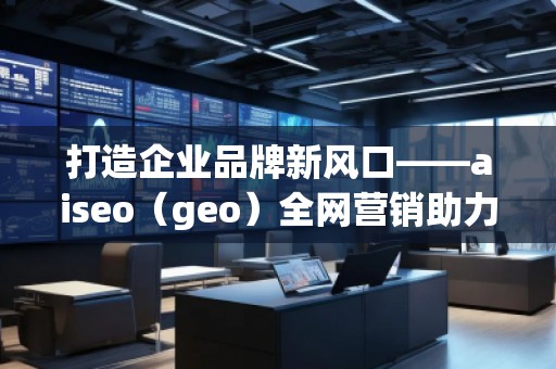 打造企業(yè)品牌新風口——aiseo（geo）全網(wǎng)營銷助力企業(yè)騰飛