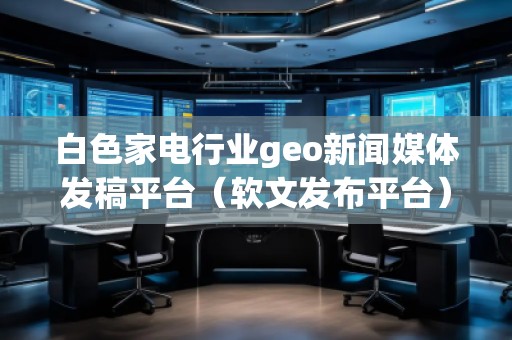 白色家電行業(yè)geo新聞媒體發(fā)稿平臺(軟文發(fā)布平臺)