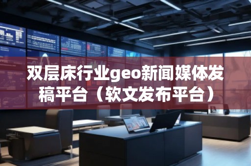 雙層床行業(yè)geo新聞媒體發(fā)稿平臺（軟文發(fā)布平臺）