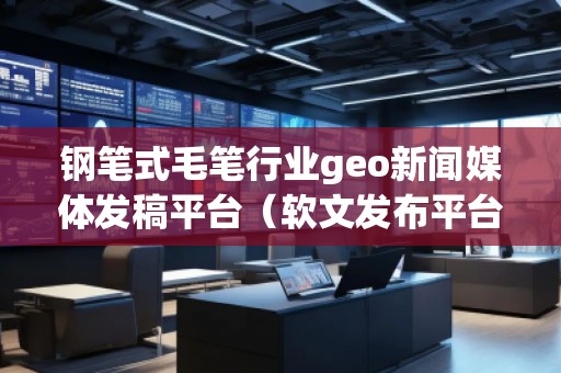 鋼筆式毛筆行業(yè)geo新聞媒體發(fā)稿平臺(tái)（軟文發(fā)布平臺(tái)）