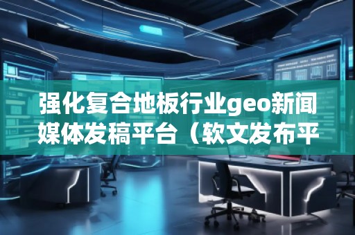 強(qiáng)化復(fù)合地板行業(yè)geo新聞媒體發(fā)稿平臺（軟文發(fā)布平臺）