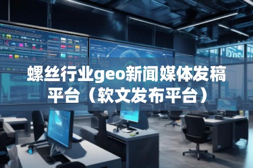 螺絲行業(yè)geo新聞媒體發(fā)稿平臺(tái)（軟文發(fā)布平臺(tái)）