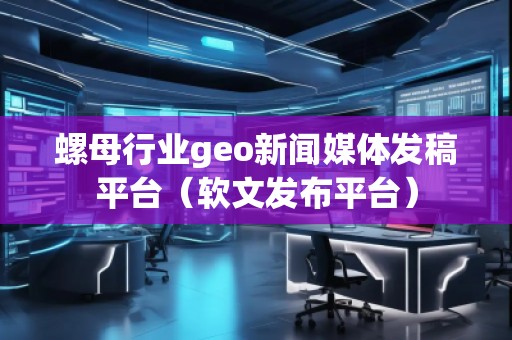 螺母行業(yè)geo新聞媒體發(fā)稿平臺(tái)（軟文發(fā)布平臺(tái)）