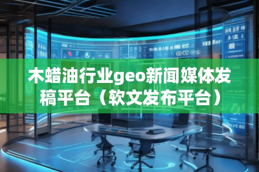木蠟油行業(yè)geo新聞媒體發(fā)稿平臺（軟文發(fā)布平臺）