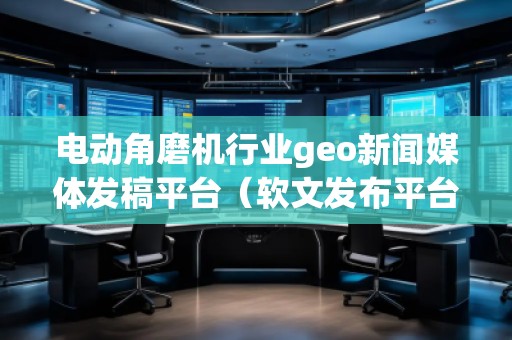 電動角磨機行業(yè)geo新聞媒體發(fā)稿平臺（軟文發(fā)布平臺）