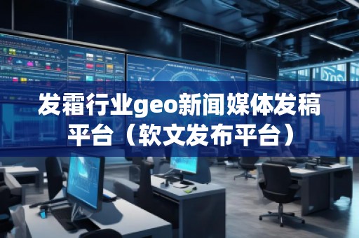 發(fā)霜行業(yè)geo新聞媒體發(fā)稿平臺(tái)（軟文發(fā)布平臺(tái)）