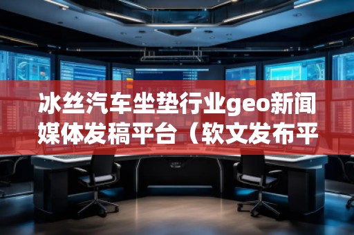冰絲汽車坐墊行業(yè)geo新聞媒體發(fā)稿平臺（軟文發(fā)布平臺）