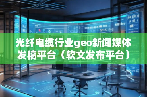 光纖電纜行業(yè)geo新聞媒體發(fā)稿平臺(軟文發(fā)布平臺)