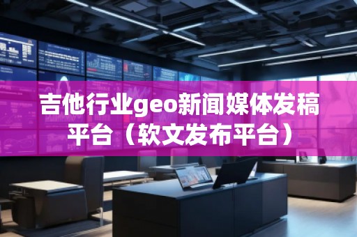 吉他行業(yè)geo新聞媒體發(fā)稿平臺(tái)（軟文發(fā)布平臺(tái)）