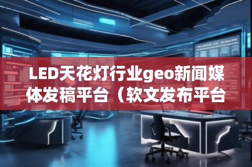 LED天花燈行業(yè)geo新聞媒體發(fā)稿平臺（軟文發(fā)布平臺）