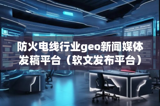 防火電線行業(yè)geo新聞媒體發(fā)稿平臺（軟文發(fā)布平臺）