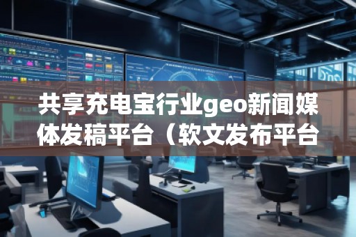 共享充電寶行業(yè)geo新聞媒體發(fā)稿平臺（軟文發(fā)布平臺）