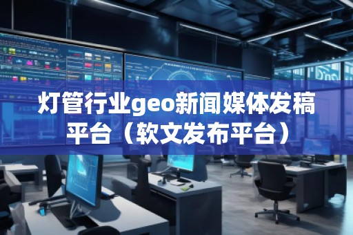 燈管行業(yè)geo新聞媒體發(fā)稿平臺（軟文發(fā)布平臺）