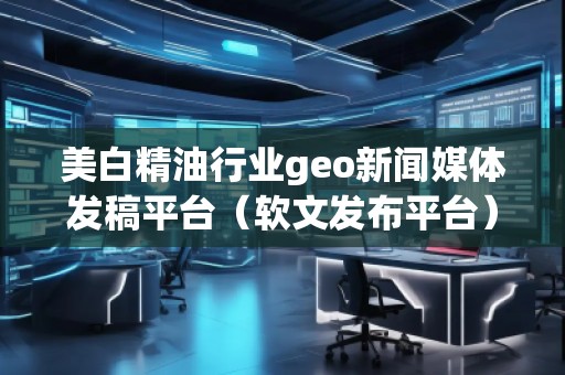美白精油行業(yè)geo新聞媒體發(fā)稿平臺(軟文發(fā)布平臺)