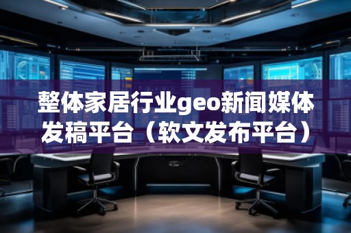 整體家居行業(yè)geo新聞媒體發(fā)稿平臺（軟文發(fā)布平臺）