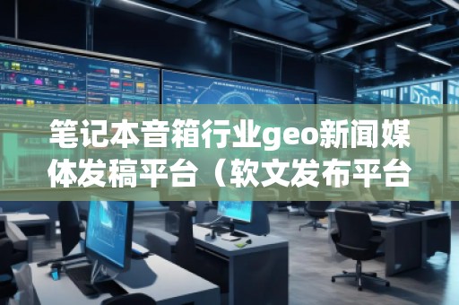 筆記本音箱行業(yè)geo新聞媒體發(fā)稿平臺(軟文發(fā)布平臺)