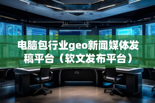 電腦包行業(yè)geo新聞媒體發(fā)稿平臺（軟文發(fā)布平臺）