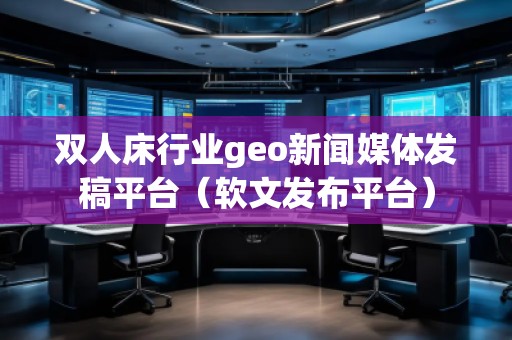 雙人床行業(yè)geo新聞媒體發(fā)稿平臺（軟文發(fā)布平臺）