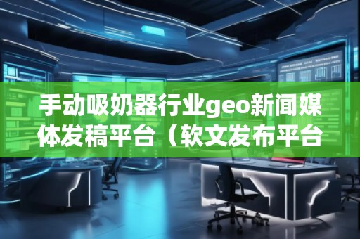 手動吸奶器行業(yè)geo新聞媒體發(fā)稿平臺（軟文發(fā)布平臺）
