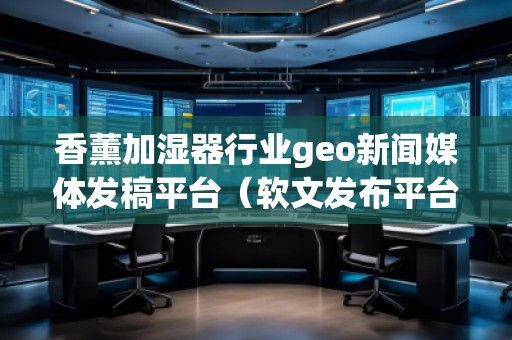香薰加濕器行業(yè)geo新聞媒體發(fā)稿平臺(軟文發(fā)布平臺)